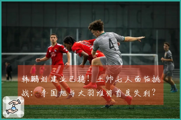 韩鹏刘建业已稳！土帅七人面临挑战：李国旭与大羽谁将首度失利？有一人更危险
