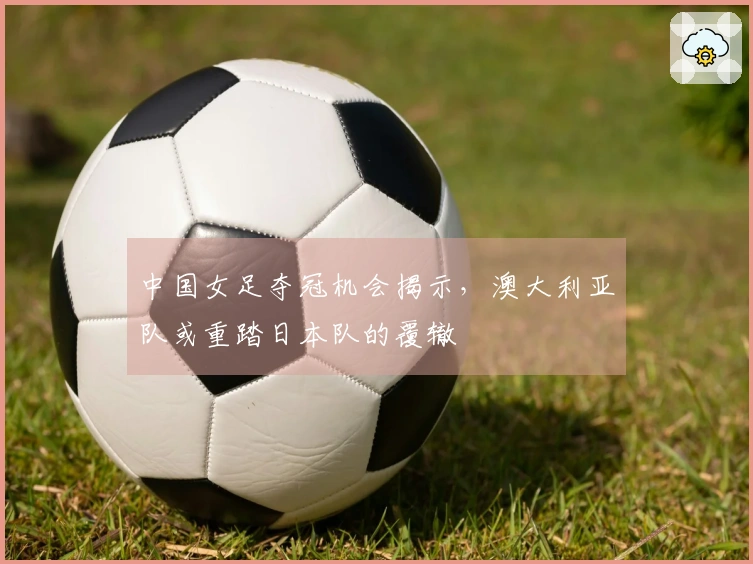 中国女足夺冠机会揭示，澳大利亚队或重踏日本队的覆辙