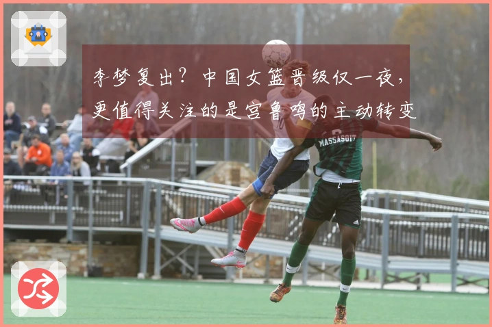 李梦复出？中国女篮晋级仅一夜，更值得关注的是宫鲁鸣的主动转变