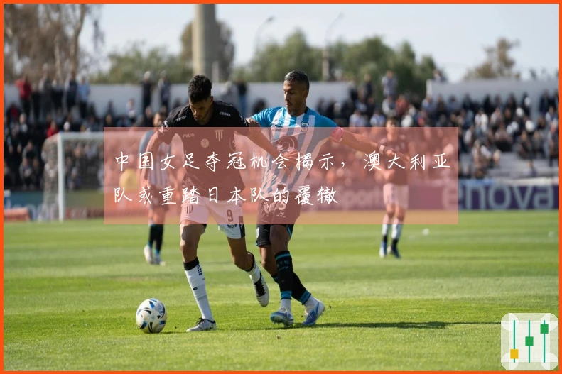 中国女足夺冠机会揭示，澳大利亚队或重踏日本队的覆辙