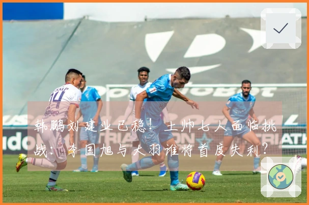 韩鹏刘建业已稳！土帅七人面临挑战：李国旭与大羽谁将首度失利？有一人更危险