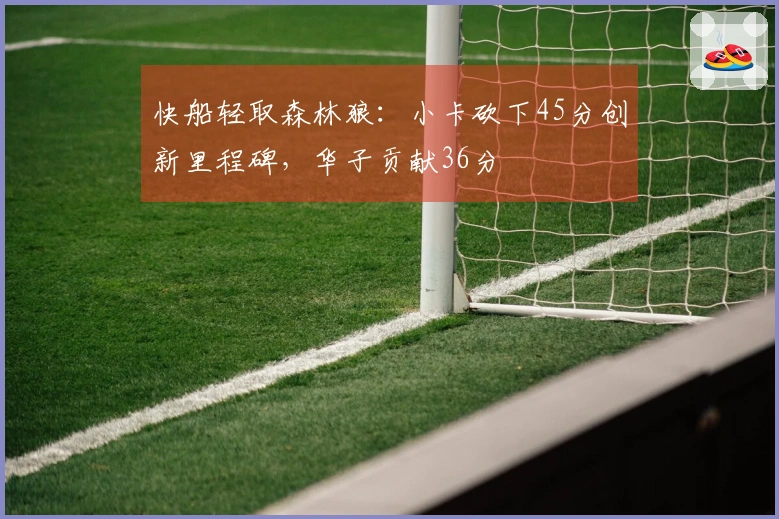 快船轻取森林狼：小卡砍下45分创新里程碑，华子贡献36分