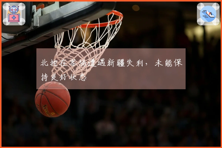 北控在客场遭遇新疆失利,未能保持良好状态